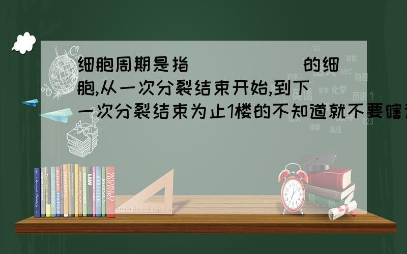 细胞周期是指______的细胞,从一次分裂结束开始,到下一次分裂结束为止1楼的不知道就不要瞎说，对自己的回答要负责任。3楼的更是什么都不懂，抄别人的还少打一个字。分裂期就是细胞周期