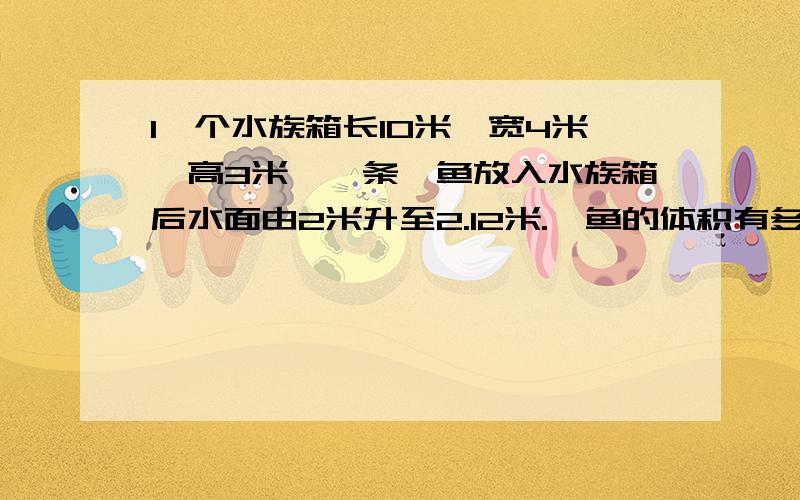 1一个水族箱长10米、宽4米、高3米、一条鲨鱼放入水族箱后水面由2米升至2.12米.鲨鱼的体积有多少立方米?2、一个水瓶能容纳3升的水,3升是指这个水瓶的（）.3、长方体的容积计算方法和体积