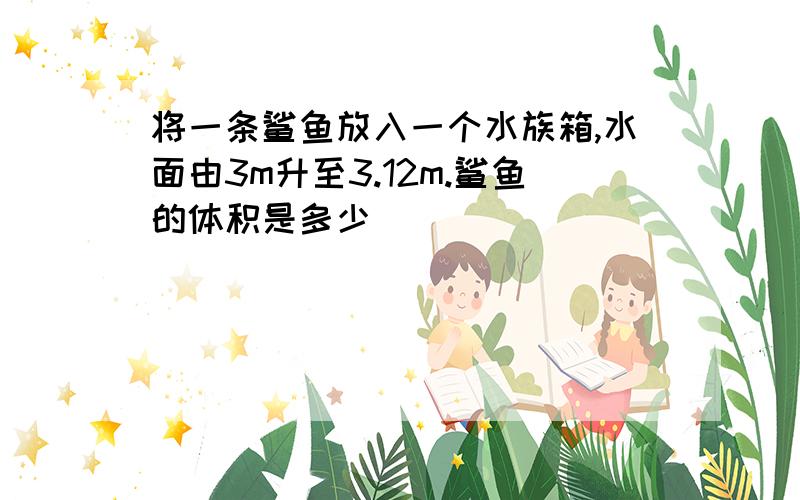 将一条鲨鱼放入一个水族箱,水面由3m升至3.12m.鲨鱼的体积是多少