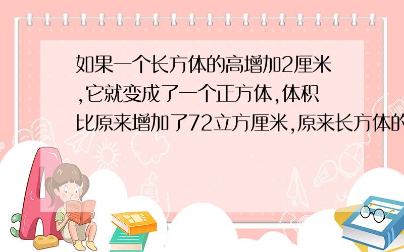 如果一个长方体的高增加2厘米,它就变成了一个正方体,体积比原来增加了72立方厘米,原来长方体的体积是多多少厘米