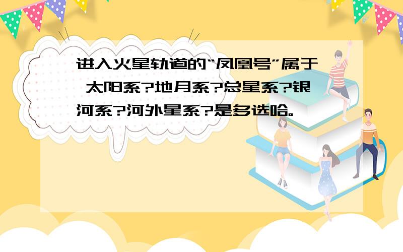 进入火星轨道的“凤凰号”属于 太阳系?地月系?总星系?银河系?河外星系?是多选哈。