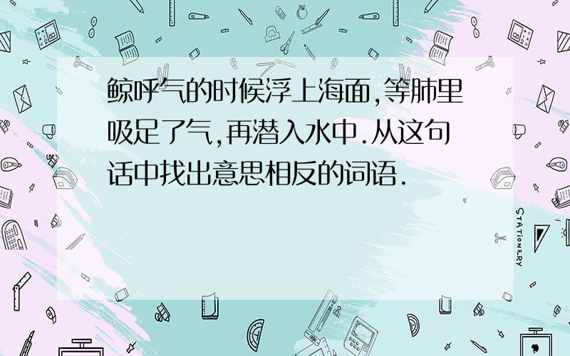 鲸呼气的时候浮上海面,等肺里吸足了气,再潜入水中.从这句话中找出意思相反的词语.