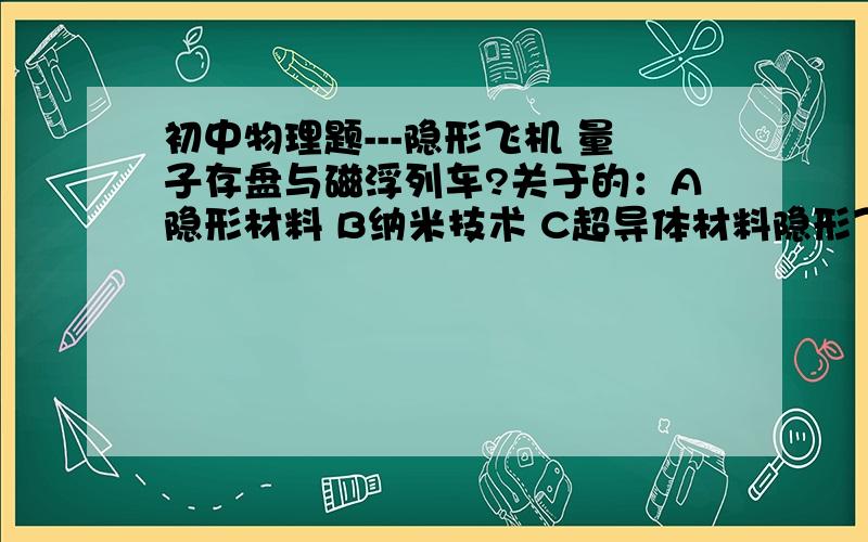 初中物理题---隐形飞机 量子存盘与磁浮列车?关于的：A隐形材料 B纳米技术 C超导体材料隐形飞机（ ） 量子存盘（ ） 磁浮列车（ ）