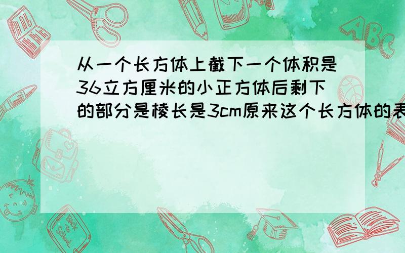 从一个长方体上截下一个体积是36立方厘米的小正方体后剩下的部分是棱长是3cm原来这个长方体的表面积是多少