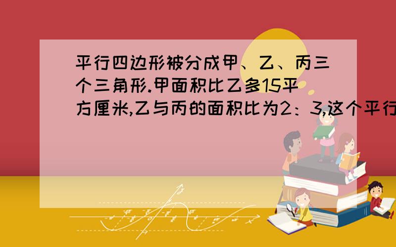 平行四边形被分成甲、乙、丙三个三角形.甲面积比乙多15平方厘米,乙与丙的面积比为2：3,这个平行四边形的面积是（）求求了