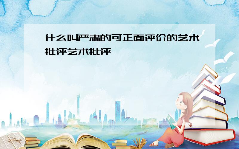 什么叫严肃的可正面评价的艺术批评艺术批评