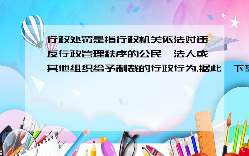 行政处罚是指行政机关依法对违反行政管理秩序的公民、法人或其他组织给予制裁的行政行为.据此,下列属于“行政处罚”的是（ ）.A．暂扣违章司机的机动车驾驶证B．对醉酒的人约束至酒