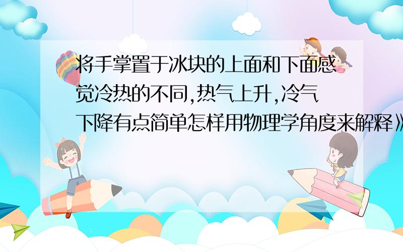 将手掌置于冰块的上面和下面感觉冷热的不同,热气上升,冷气下降有点简单怎样用物理学角度来解释》?冷空气的密度为什么比热的大呢。》》》