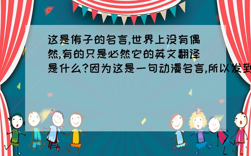 这是侑子的名言,世界上没有偶然,有的只是必然它的英文翻译是什么?因为这是一句动漫名言,所以发到这里来.1楼的好像不对,我记得不是这个翻译（以前在这里看过,但找不到了）