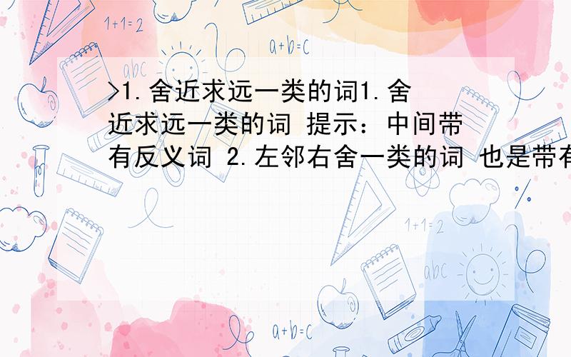 >1.舍近求远一类的词1.舍近求远一类的词 提示：中间带有反义词 2.左邻右舍一类的词 也是带有反义词 3.带桃花的诗两句 4.带长江的诗两句 5.带儿童的诗两句 6.带明月的诗两句 7.例：图示管里