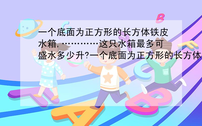 一个底面为正方形的长方体铁皮水箱,…………这只水箱最多可盛水多少升?一个底面为正方形的长方体铁皮水箱,如果把他的侧面展开,正好得到一个边长为40厘米的正方形.这只水箱最多可盛水