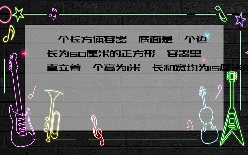 一个长方体容器,底面是一个边长为60厘米的正方形,容器里直立着一个高为1米、长和宽均为15厘米的长方体铁块,这时容器里的水深为0.5米,现在把铁块轻轻地向上提起24厘米,那么,露出水面的铁