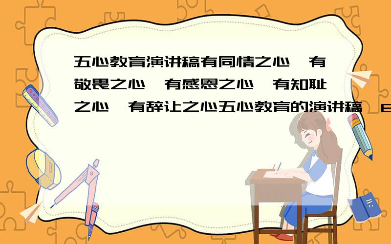 五心教育演讲稿有同情之心,有敬畏之心,有感恩之心,有知耻之心,有辞让之心五心教育的演讲稿,800字左右急!谢谢,好给分!5分钟的演讲,贴合实际生活