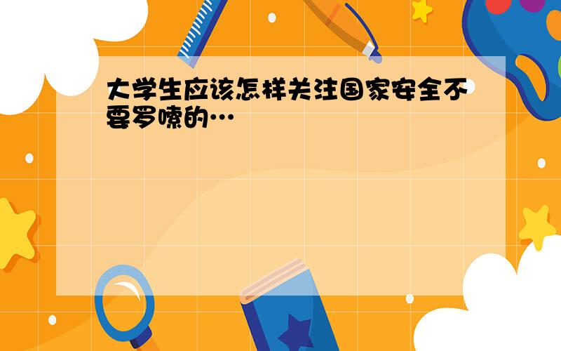 大学生应该怎样关注国家安全不要罗嗦的…