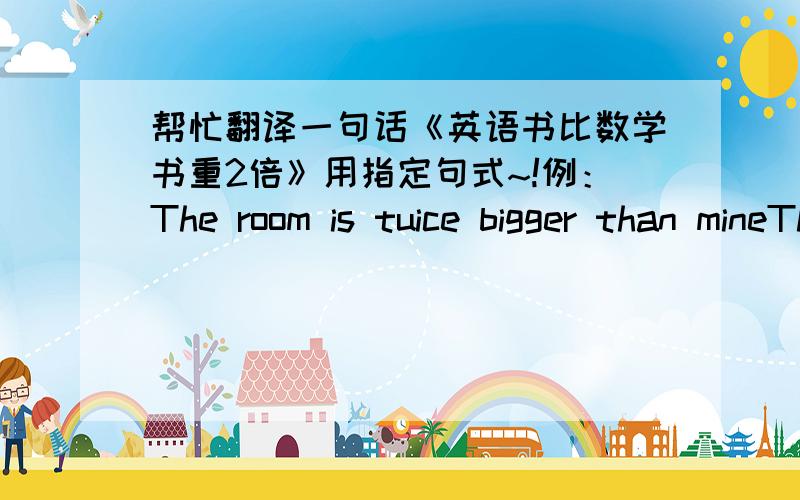 帮忙翻译一句话《英语书比数学书重2倍》用指定句式~!例：The room is tuice bigger than mineThe room is tuice as big as mineThe room is tuice the size of mine用这三个句型写~谢谢拉~