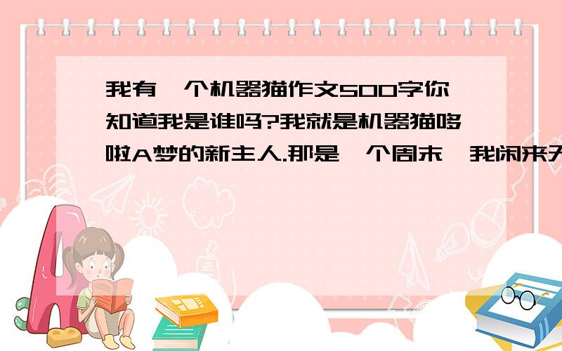 我有一个机器猫作文500字你知道我是谁吗?我就是机器猫哆啦A梦的新主人.那是一个周末,我闲来无事,便和机器猫一个来到一个偏僻的小山村.刚一进村,我就被眼前的情形惊得目瞪口呆了……