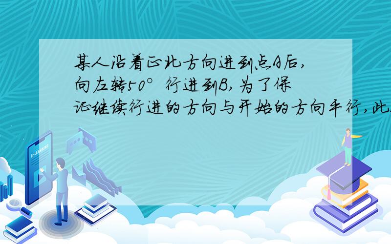 某人沿着正北方向进到点A后,向左转50°行进到B,为了保证继续行进的方向与开始的方向平行,此人应向哪个方向转多少度