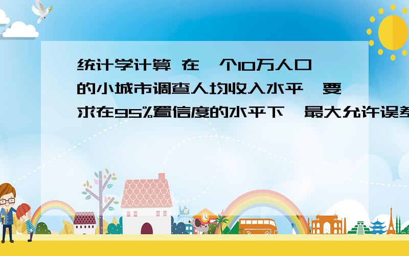 统计学计算 在一个10万人口的小城市调查人均收入水平,要求在95%置信度的水平下,最大允许误差为10元,求必要的调查数目.应该是统计学当中提到的,；求知道的人解答以下.同志们,我没分.麻烦