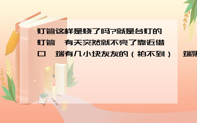 灯管这样是烧了吗?就是台灯的灯管,有天突然就不亮了靠近借口一端有几小块灰灰的（拍不到）一端黑黑的像有层黑粉在上面（下图）没有万用表,请不要回答用万用表测...