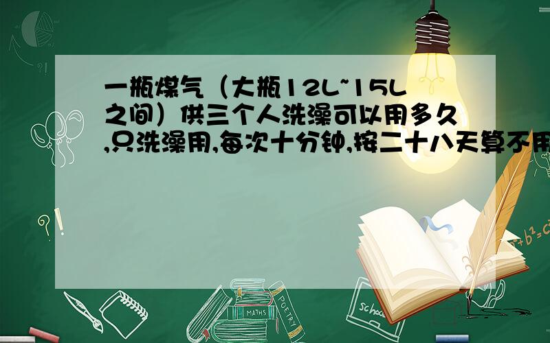 一瓶煤气（大瓶12L~15L之间）供三个人洗澡可以用多久,只洗澡用,每次十分钟,按二十八天算不用算功率的,因为一般燃气灶耗煤气多少取决于你洗它时调整的火力大小