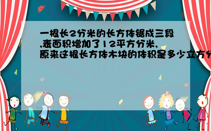 一根长2分米的长方体锯成三段,表面积增加了12平方分米,原来这根长方体木块的体积是多少立方分米?列式计算 急