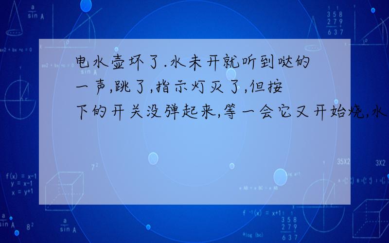 电水壶坏了.水未开就听到哒的一声,跳了,指示灯灭了,但按下的开关没弹起来,等一会它又开始烧,水未开又跳了.换一壶水,还是这样的.