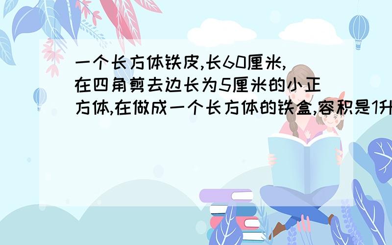 一个长方体铁皮,长60厘米,在四角剪去边长为5厘米的小正方体,在做成一个长方体的铁盒,容积是1升,原长方形铁皮面积是多少?