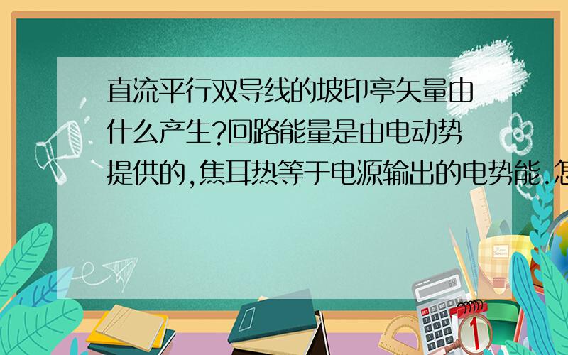 直流平行双导线的坡印亭矢量由什么产生?回路能量是由电动势提供的,焦耳热等于电源输出的电势能.怎么坡印亭仅凭一个式子就说什么焦耳热是由流入导体表面的坡矢量变成的呢?而且电源是