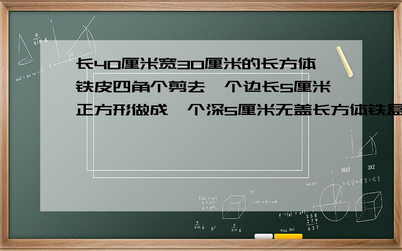 长40厘米宽30厘米的长方体铁皮四角个剪去一个边长5厘米正方形做成一个深5厘米无盖长方体铁盒的容积几cm3一张长40厘米,宽30厘米的长方体铁皮,四角个剪去一个边长5厘米的正方形,做成一个