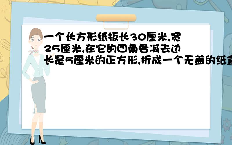 一个长方形纸板长30厘米,宽25厘米,在它的四角各减去边长是5厘米的正方形,折成一个无盖的纸盒,这个的体积这个纸盒的体积是多少