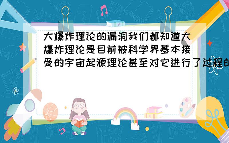 大爆炸理论的漏洞我们都知道大爆炸理论是目前被科学界基本接受的宇宙起源理论甚至对它进行了过程的模拟但是我现在发现它有一个比较要中的漏洞根据推测在大爆炸发生后一微秒内宇宙