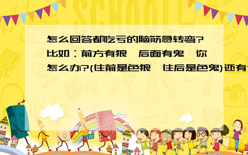 怎么回答都吃亏的脑筋急转弯?比如：前方有狼,后面有鬼,你怎么办?(往前是色狼,往后是色鬼)还有像,一只猪重200公斤,桥最大承重150公斤,想想猪要怎么过桥?（我又不是猪,我怎么知道怎么过桥