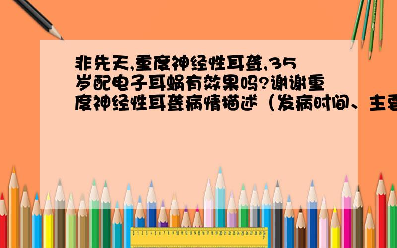 非先天,重度神经性耳聋,35岁配电子耳蜗有效果吗?谢谢重度神经性耳聋病情描述（发病时间、主要症状、就诊医院等）：曾经治疗情况和效果：想得到怎样的帮助：