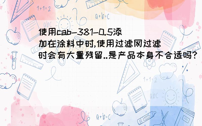 使用cab-381-0.5添加在涂料中时,使用过滤网过滤时会有大量残留..是产品本身不合适吗?