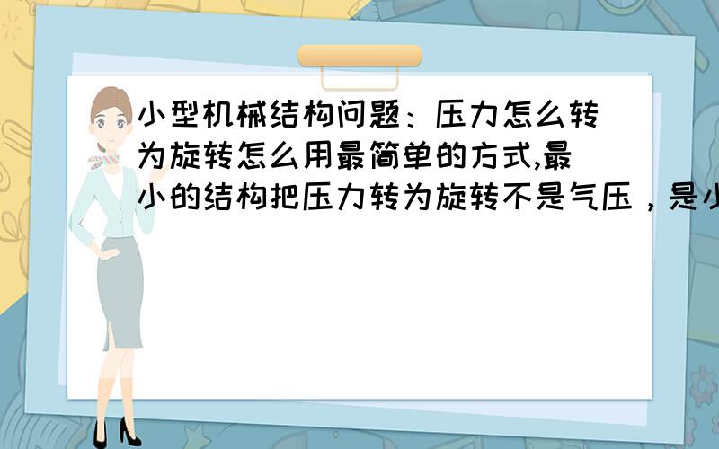 小型机械结构问题：压力怎么转为旋转怎么用最简单的方式,最小的结构把压力转为旋转不是气压，是小型的手工工具