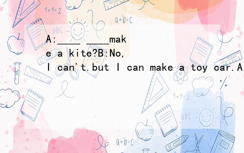 A:____ ____make a kite?B:No,I can't.but I can make a toy car.A:_______are you?B:I'm______.________you?A:I'm fine,_____.Thank you.A:______ ______ ______ ______?B:I'm jane.A:______ ______ your father______?B:he's a doctor.A:______is she?B:she is my sis