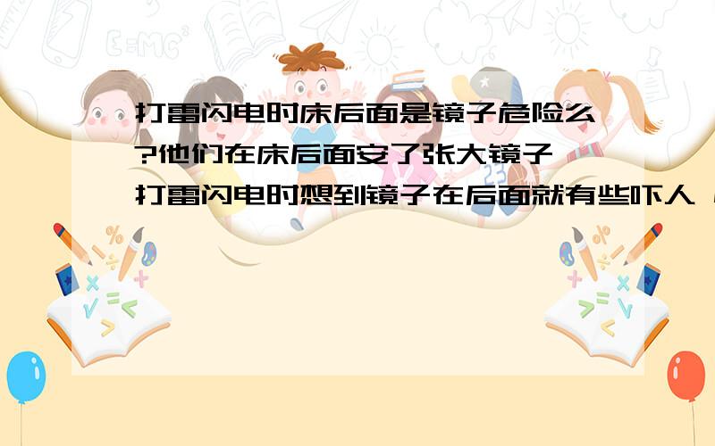 打雷闪电时床后面是镜子危险么?他们在床后面安了张大镜子 打雷闪电时想到镜子在后面就有些吓人 怕反射 ..危险么 ..