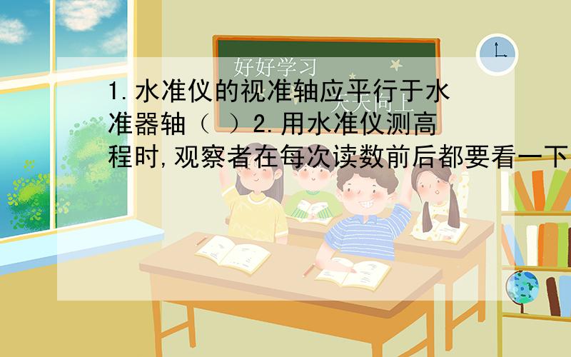 1.水准仪的视准轴应平行于水准器轴（ ）2.用水准仪测高程时,观察者在每次读数前后都要看一下管水准气泡是否居中（ ）3.水准仪的仪高是指望远镜的到地面的铅垂距离（ ）4.水准仪在粗略