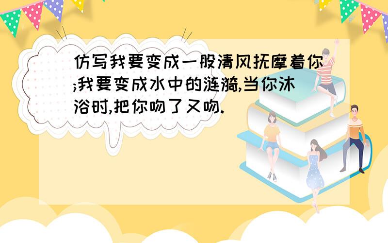 仿写我要变成一股清风抚摩着你;我要变成水中的涟漪,当你沐浴时,把你吻了又吻.