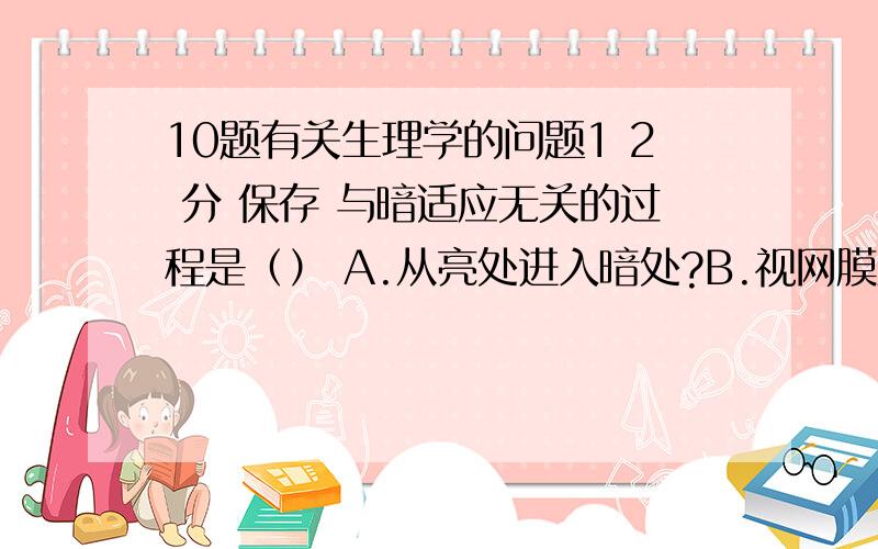 10题有关生理学的问题1 2 分 保存 与暗适应无关的过程是（） A.从亮处进入暗处?B.视网膜对光的敏感性逐渐升高 C.视杆细胞的视紫红质合成增多 D.视紫红质的浓度逐渐降低 2 2 分 保存 引起抗