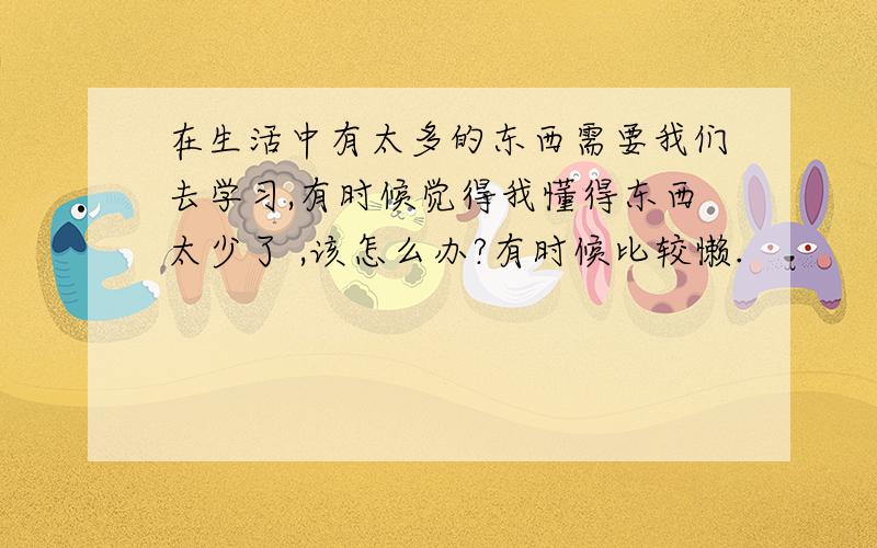 在生活中有太多的东西需要我们去学习,有时候觉得我懂得东西太少了 ,该怎么办?有时候比较懒.