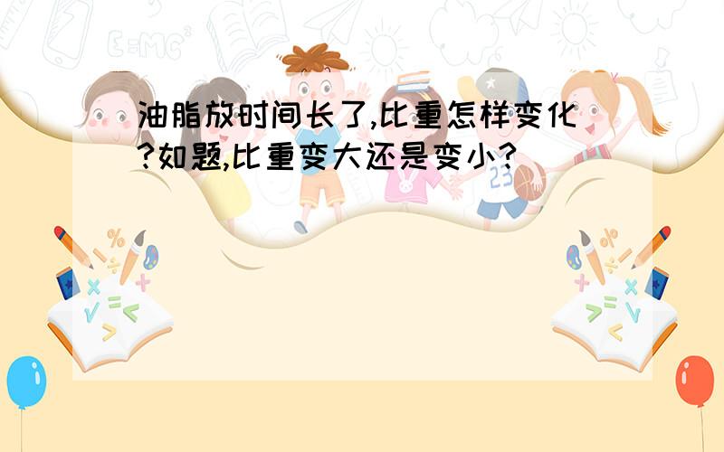 油脂放时间长了,比重怎样变化?如题,比重变大还是变小?