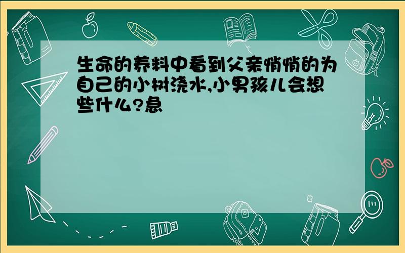 生命的养料中看到父亲悄悄的为自己的小树浇水,小男孩儿会想些什么?急