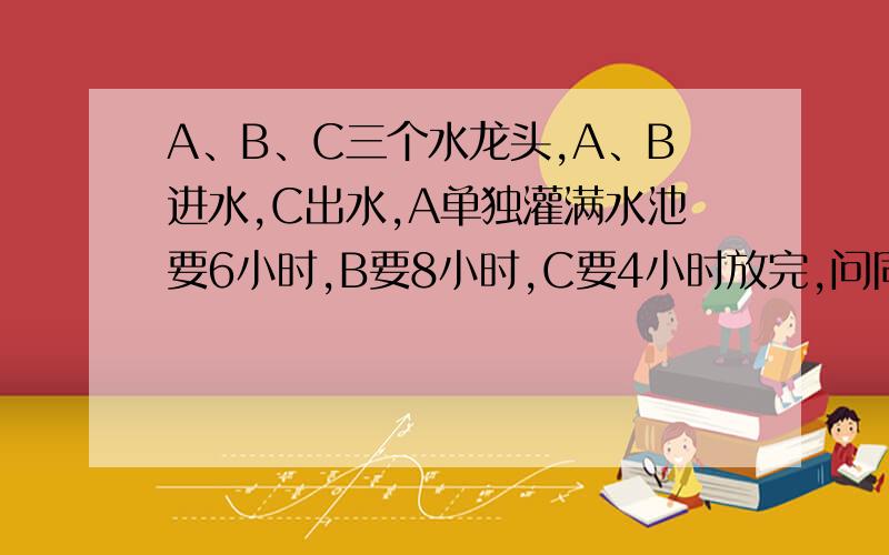 A、B、C三个水龙头,A、B进水,C出水,A单独灌满水池要6小时,B要8小时,C要4小时放完,问同时需要几小时灌满水池