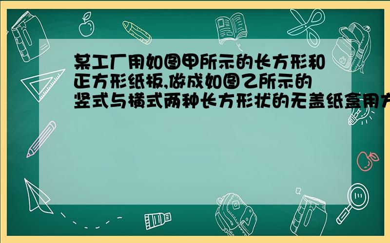 某工厂用如图甲所示的长方形和正方形纸板,做成如图乙所示的竖式与横式两种长方形状的无盖纸盒用方程组解某工厂用如图甲所示的长方形和正方形纸板,做成如图乙所示的竖式与横式两种