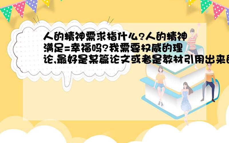 人的精神需求指什么?人的精神满足=幸福吗?我需要权威的理论,最好是某篇论文或者是教材引用出来的.好吧,我要特别说明一下,我这是要写论文用的.所以我要权威的答案,我也知道所谓权威也