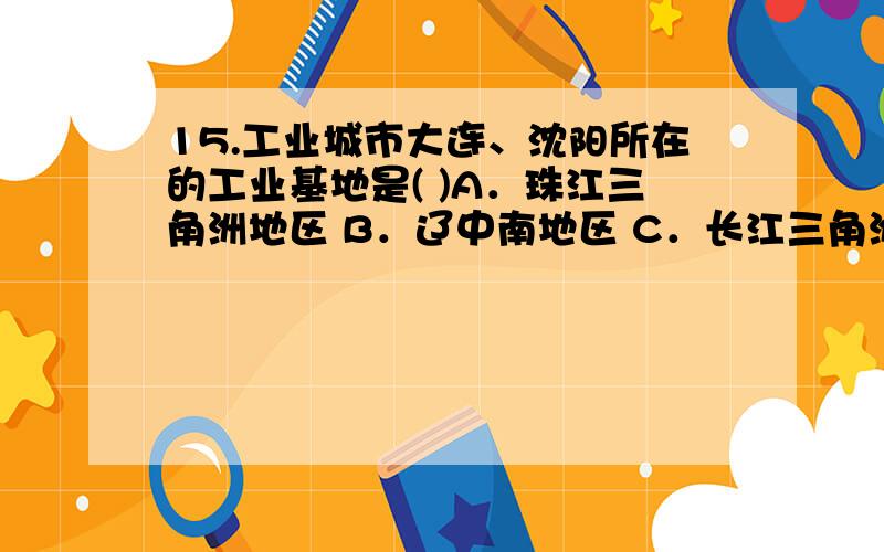 15.工业城市大连、沈阳所在的工业基地是( )A．珠江三角洲地区 B．辽中南地区 C．长江三角洲地区 D．京津唐地区