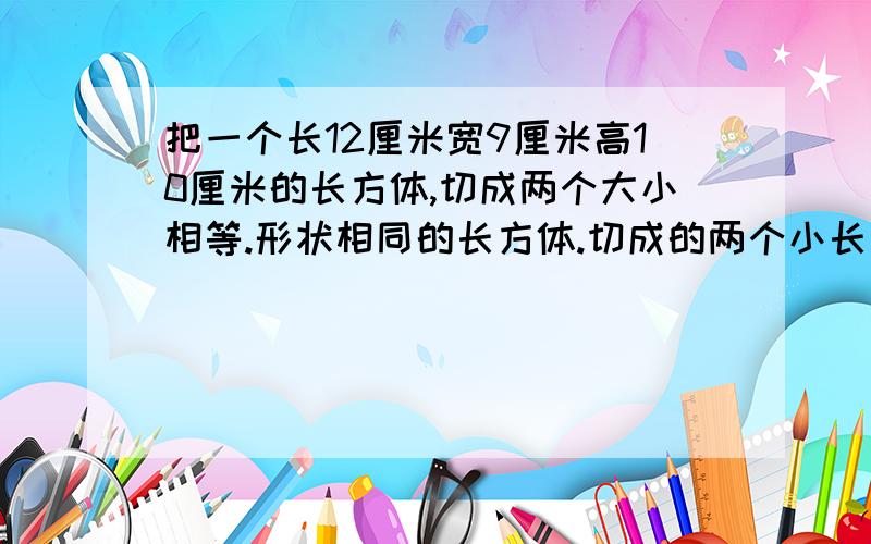 把一个长12厘米宽9厘米高10厘米的长方体,切成两个大小相等.形状相同的长方体.切成的两个小长方体的表面积和最大是多少平方厘米?最小是多少平方厘米?