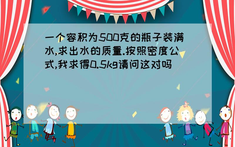 一个容积为500克的瓶子装满水,求出水的质量.按照密度公式,我求得0.5kg请问这对吗