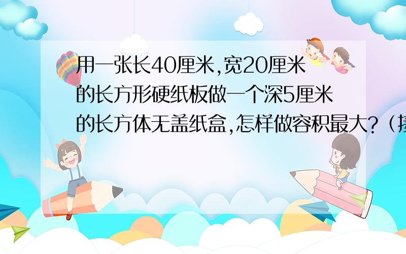 用一张长40厘米,宽20厘米的长方形硬纸板做一个深5厘米的长方体无盖纸盒,怎样做容积最大?（接头处忽略不计）（画出示意图）